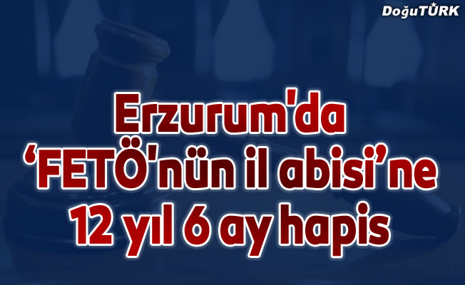 Erzurum'da "FETÖ'nün il abisi"ne 12 yıl 6 ay hapis