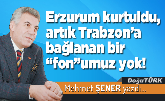 Erzurum kurtuldu, artık Trabzon’a bağlanan bir “fon”umuz yok!